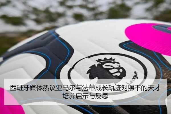 西班牙媒体热议亚马尔与法蒂成长轨迹对照下的天才培养启示与反思