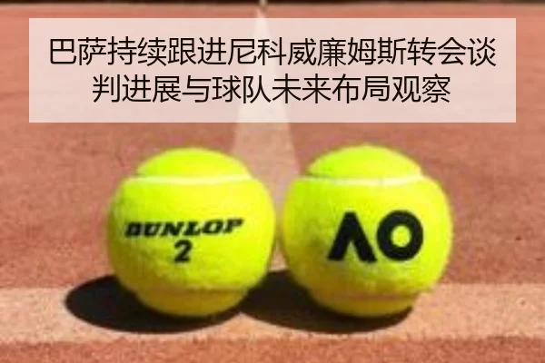 巴萨持续跟进尼科威廉姆斯转会谈判进展与球队未来布局观察