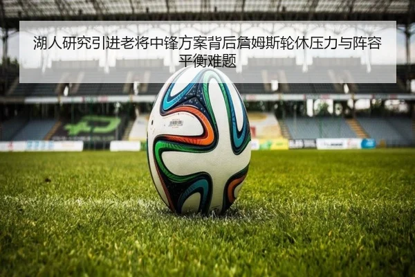 湖人研究引进老将中锋方案背后詹姆斯轮休压力与阵容平衡难题 | kaiyun